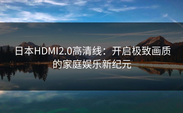 日本HDMI2.0高清线：开启极致画质的家庭娱乐新纪元