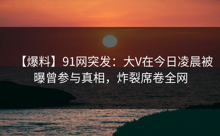 【爆料】91网突发：大V在今日凌晨被曝曾参与真相，炸裂席卷全网
