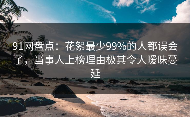 91网盘点：花絮最少99%的人都误会了，当事人上榜理由极其令人暧昧蔓延
