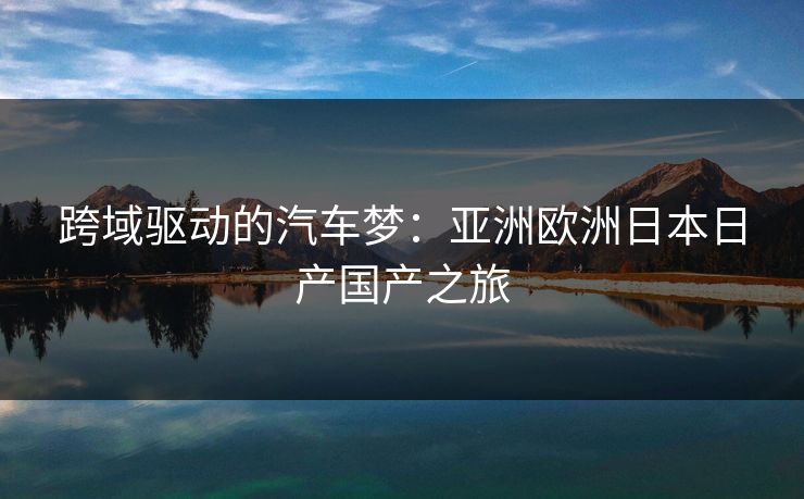 跨域驱动的汽车梦：亚洲欧洲日本日产国产之旅