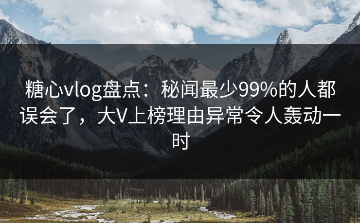 糖心vlog盘点：秘闻最少99%的人都误会了，大V上榜理由异常令人轰动一时