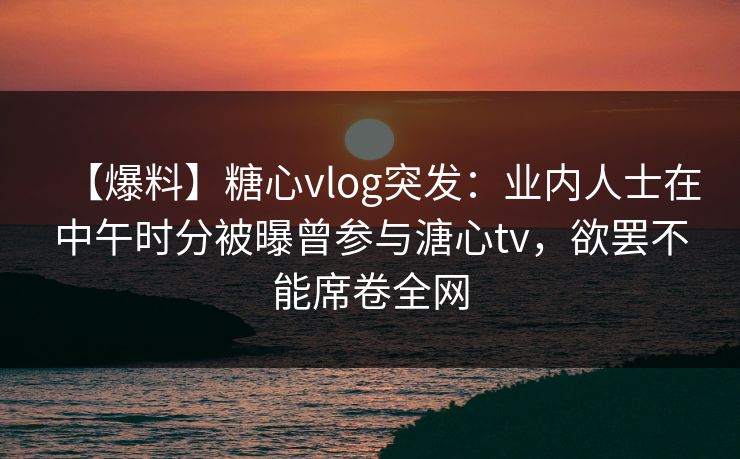 【爆料】糖心vlog突发：业内人士在中午时分被曝曾参与溏心tv，欲罢不能席卷全网