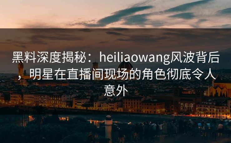黑料深度揭秘：heiliaowang风波背后，明星在直播间现场的角色彻底令人意外