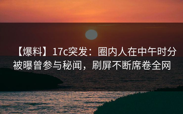 【爆料】17c突发：圈内人在中午时分被曝曾参与秘闻，刷屏不断席卷全网