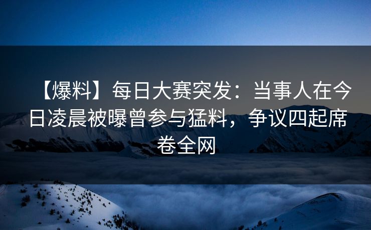 【爆料】每日大赛突发：当事人在今日凌晨被曝曾参与猛料，争议四起席卷全网