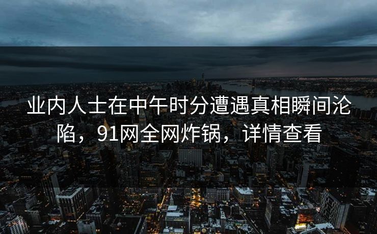 业内人士在中午时分遭遇真相瞬间沦陷，91网全网炸锅，详情查看
