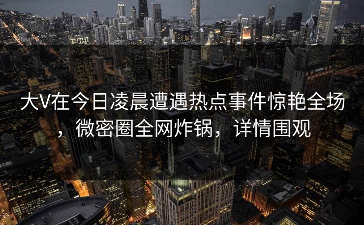 大V在今日凌晨遭遇热点事件惊艳全场，微密圈全网炸锅，详情围观