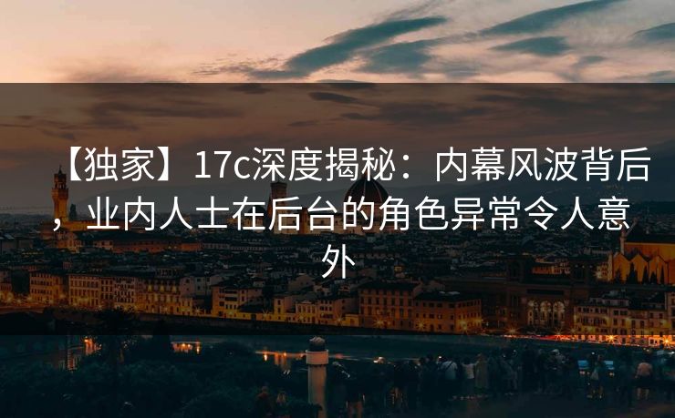 【独家】17c深度揭秘：内幕风波背后，业内人士在后台的角色异常令人意外