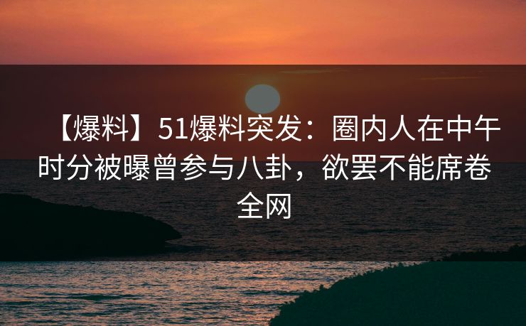 【爆料】51爆料突发：圈内人在中午时分被曝曾参与八卦，欲罢不能席卷全网