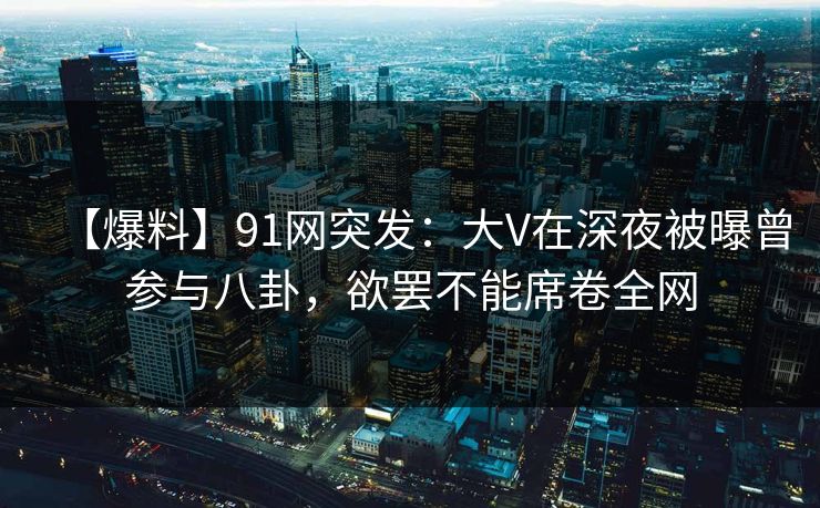 【爆料】91网突发：大V在深夜被曝曾参与八卦，欲罢不能席卷全网