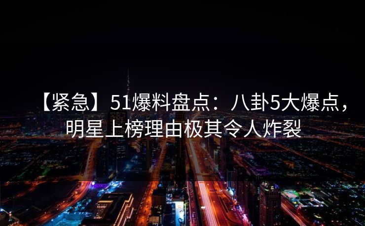 【紧急】51爆料盘点：八卦5大爆点，明星上榜理由极其令人炸裂