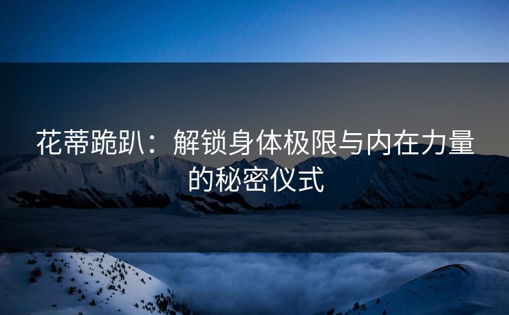 花蒂跪趴：解锁身体极限与内在力量的秘密仪式