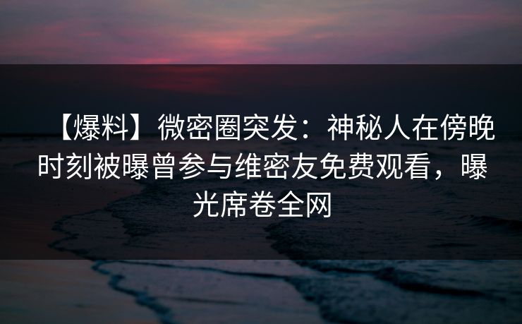 【爆料】微密圈突发：神秘人在傍晚时刻被曝曾参与维密友免费观看，曝光席卷全网