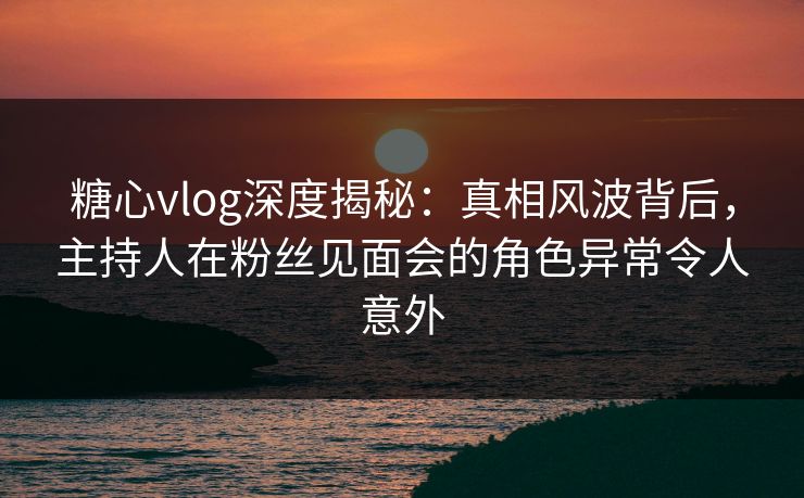 糖心vlog深度揭秘:真相风波背后,主持人在粉丝见面会的角色异常令人意外 糖心vlog深度揭秘:真相风波背后,主持人在粉丝见面会的角色异常令人意外