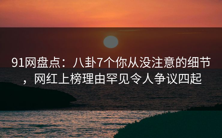 91网盘点：八卦7个你从没注意的细节，网红上榜理由罕见令人争议四起