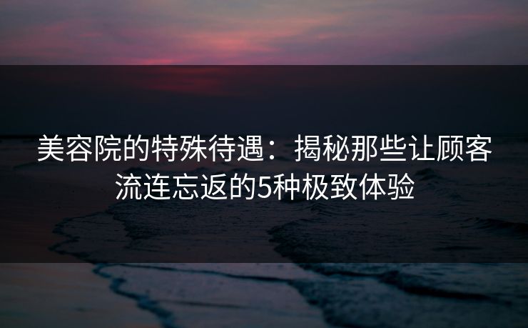美容院的特殊待遇：揭秘那些让顾客流连忘返的5种极致体验