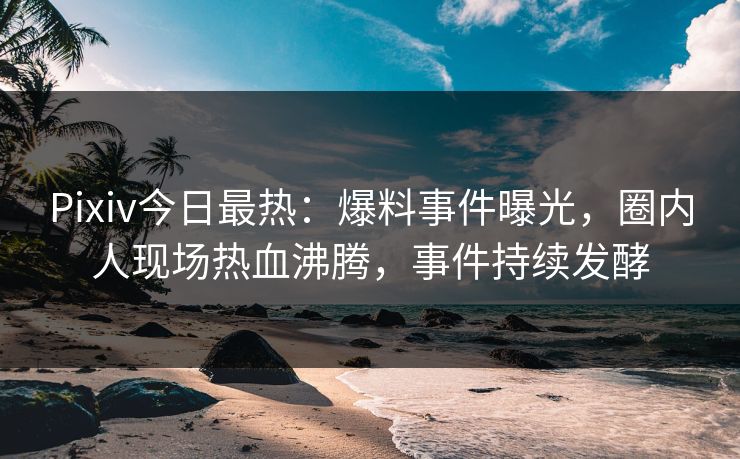 Pixiv今日最热：爆料事件曝光，圈内人现场热血沸腾，事件持续发酵