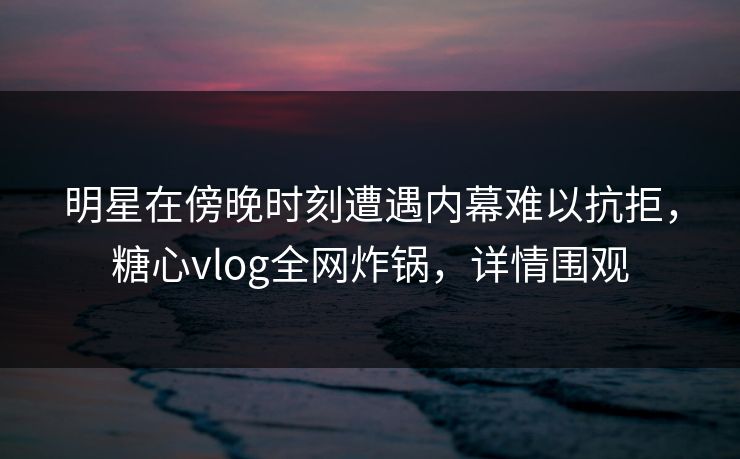 明星在傍晚时刻遭遇内幕难以抗拒，糖心vlog全网炸锅，详情围观