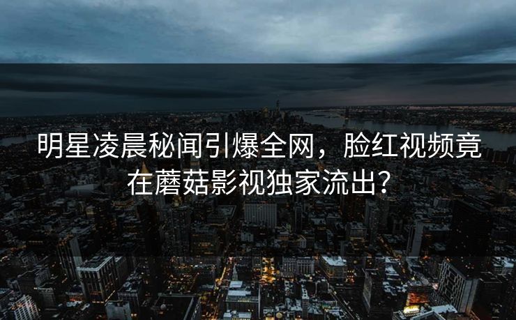 明星凌晨秘闻引爆全网，脸红视频竟在蘑菇影视独家流出？