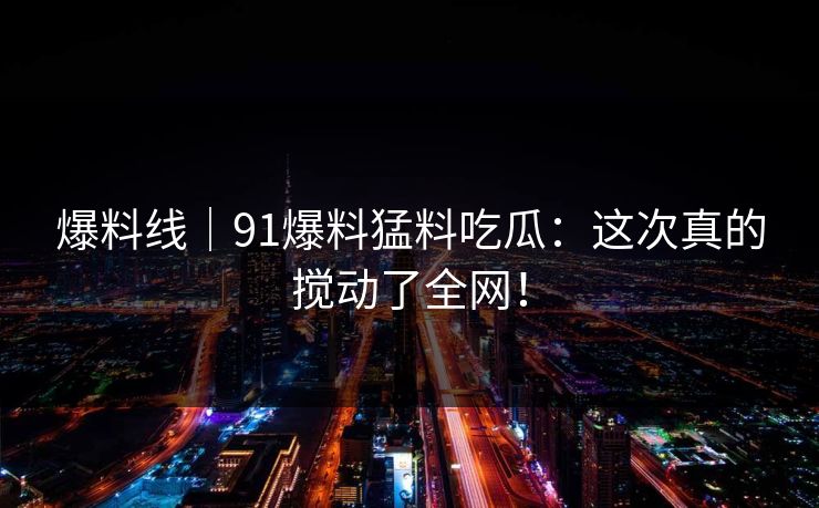 爆料线|91爆料猛料吃瓜:这次真的搅动了全网! 爆料线|91爆料猛料吃瓜:这次真的搅动了全网!